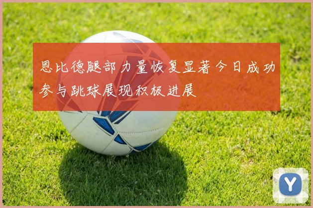 恩比德腿部力量恢复显著今日成功参与跳球展现积极进展