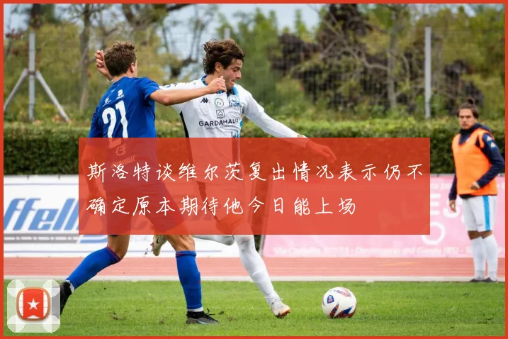 斯洛特谈维尔茨复出情况表示仍不确定原本期待他今日能上场