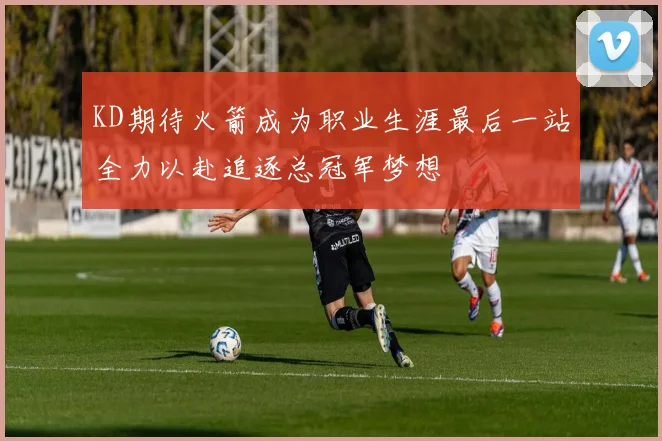 KD期待火箭成为职业生涯最后一站全力以赴追逐总冠军梦想