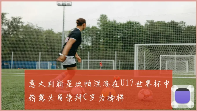 意大利新星坎帕涅洛在U17世界杯中崭露头角崇拜C罗为榜样