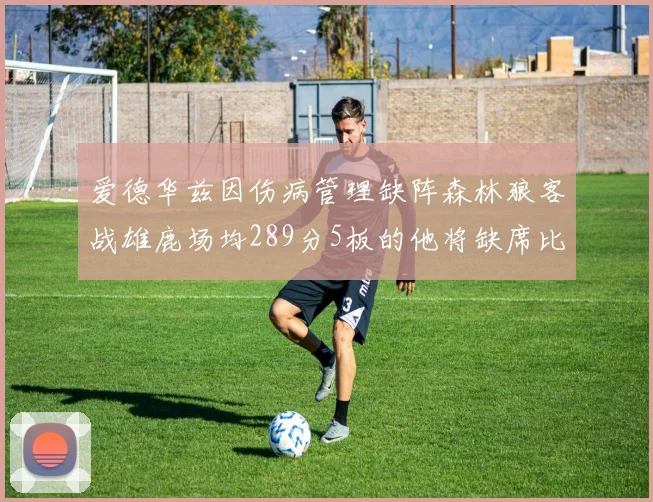 爱德华兹因伤病管理缺阵森林狼客战雄鹿场均289分5板的他将缺席比赛