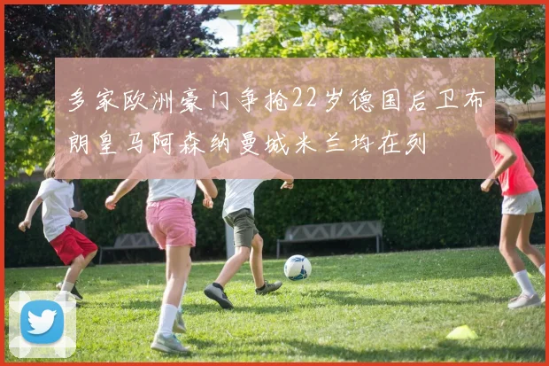 多家欧洲豪门争抢22岁德国后卫布朗皇马阿森纳曼城米兰均在列