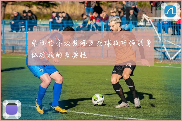 弗洛伦齐谈劳塔罗接球技巧强调身体对抗的重要性