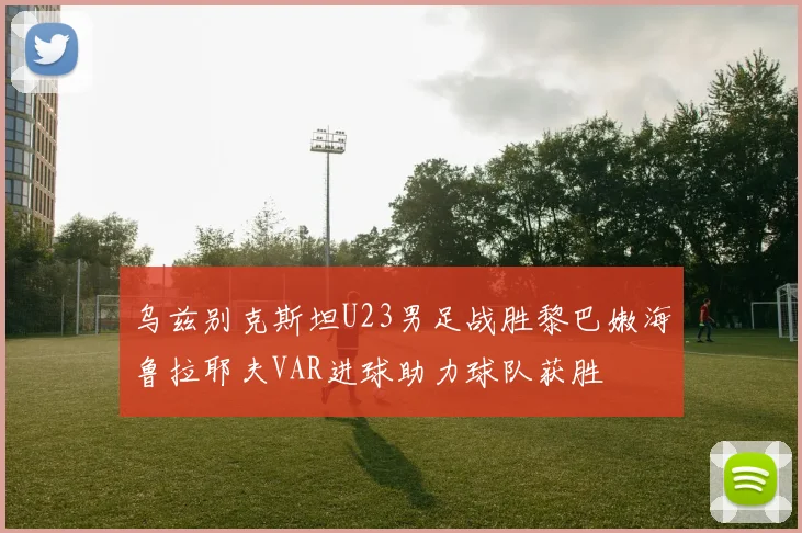 乌兹别克斯坦U23男足战胜黎巴嫩海鲁拉耶夫VAR进球助力球队获胜