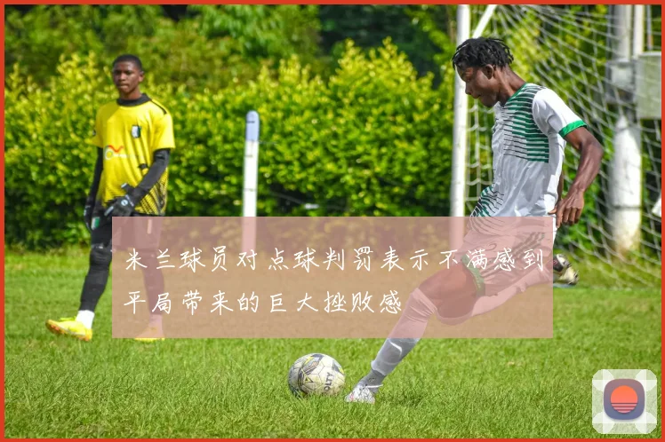 米兰球员对点球判罚表示不满感到平局带来的巨大挫败感