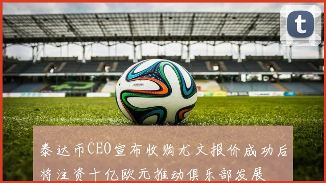 泰达币CEO宣布收购尤文报价成功后将注资十亿欧元推动俱乐部发展