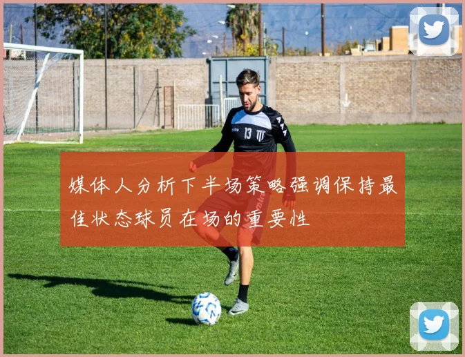 媒体人分析下半场策略强调保持最佳状态球员在场的重要性