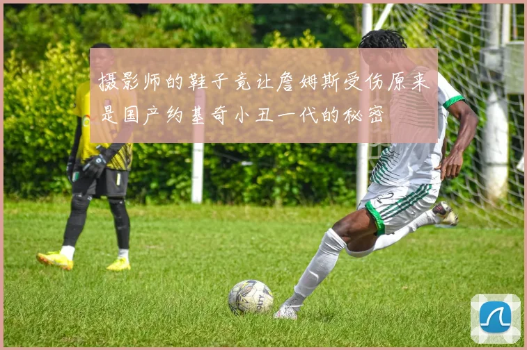 摄影师的鞋子竟让詹姆斯受伤原来是国产约基奇小丑一代的秘密