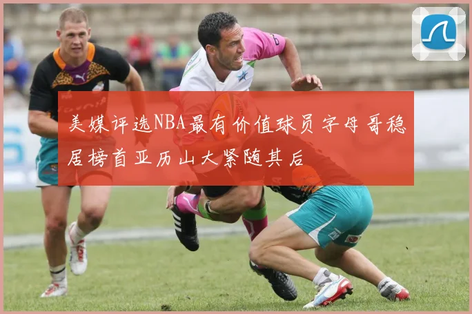 美媒评选NBA最有价值球员字母哥稳居榜首亚历山大紧随其后