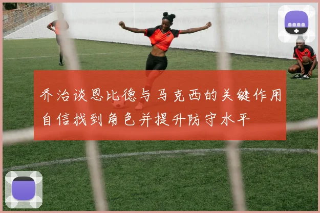 乔治谈恩比德与马克西的关键作用自信找到角色并提升防守水平