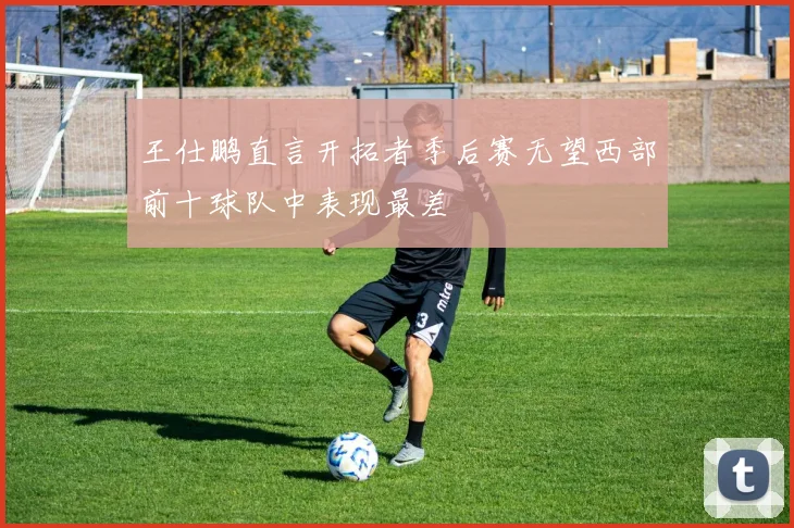 王仕鹏直言开拓者季后赛无望西部前十球队中表现最差