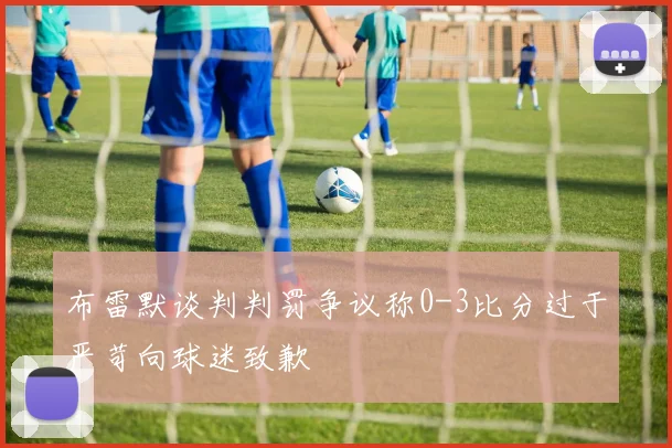 布雷默谈判判罚争议称0-3比分过于严苛向球迷致歉