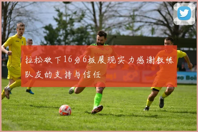 拉松砍下16分6板展现实力感谢教练队友的支持与信任