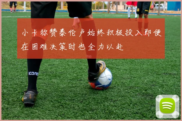 小卡称赞泰伦卢始终积极投入即便在困难决策时也全力以赴