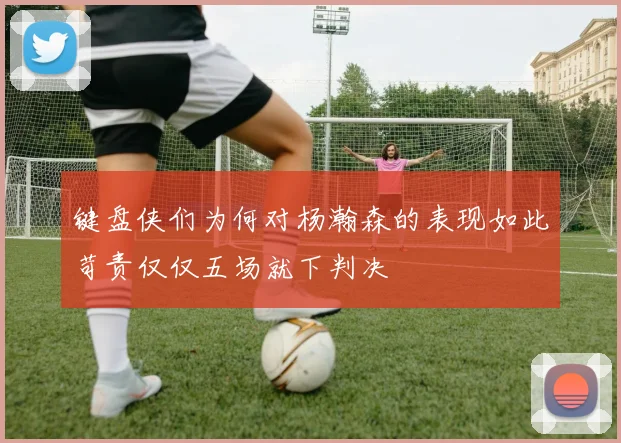 键盘侠们为何对杨瀚森的表现如此苛责仅仅五场就下判决