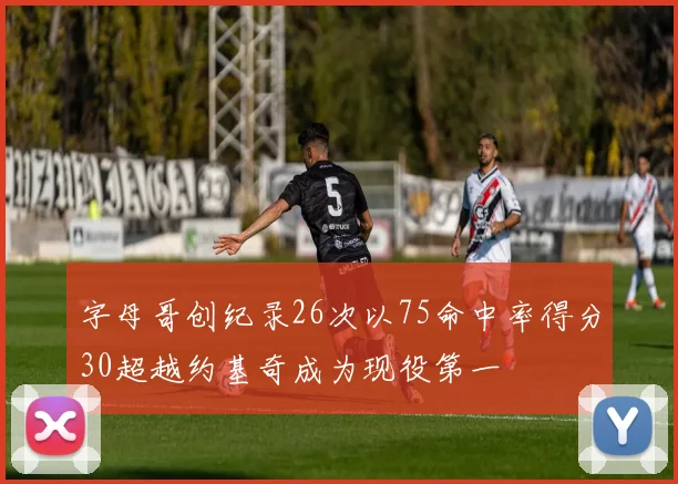 字母哥创纪录26次以75命中率得分30超越约基奇成为现役第一