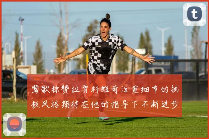 莺歌称赞拉贾科维奇注重细节的执教风格期待在他的指导下不断进步