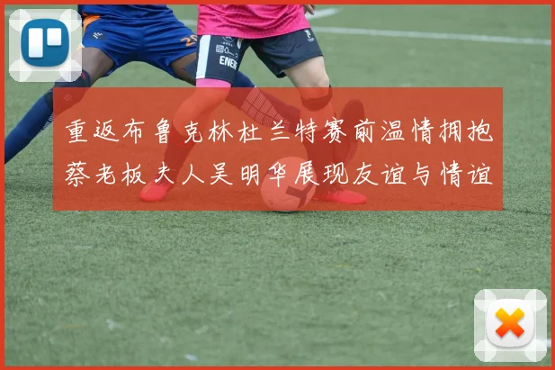 重返布鲁克林杜兰特赛前温情拥抱蔡老板夫人吴明华展现友谊与情谊