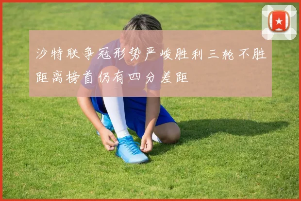 沙特联争冠形势严峻胜利三轮不胜距离榜首仍有四分差距