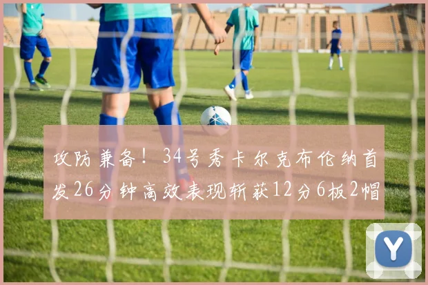 攻防兼备！34号秀卡尔克布伦纳首发26分钟高效表现斩获12分6板2帽
