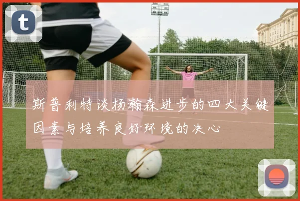斯普利特谈杨瀚森进步的四大关键因素与培养良好环境的决心