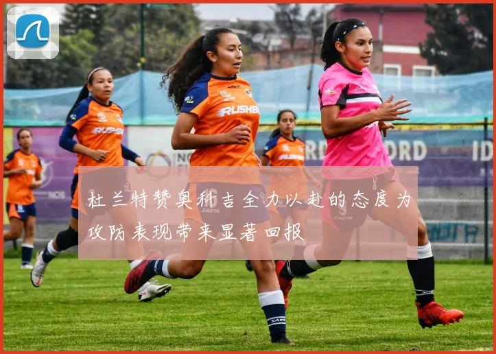 杜兰特赞奥科吉全力以赴的态度为攻防表现带来显著回报
