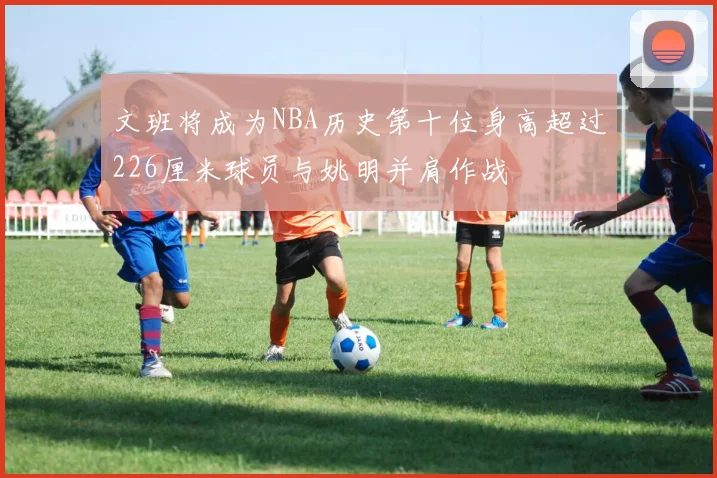 文班将成为NBA历史第十位身高超过226厘米球员与姚明并肩作战