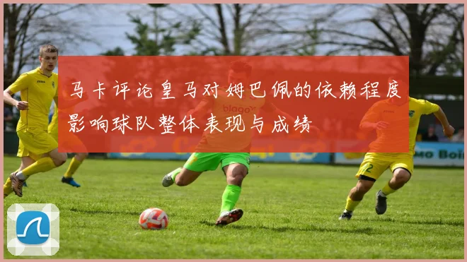 马卡评论皇马对姆巴佩的依赖程度影响球队整体表现与成绩