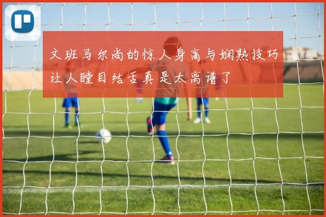文班马尔尚的惊人身高与娴熟技巧让人瞠目结舌真是太离谱了