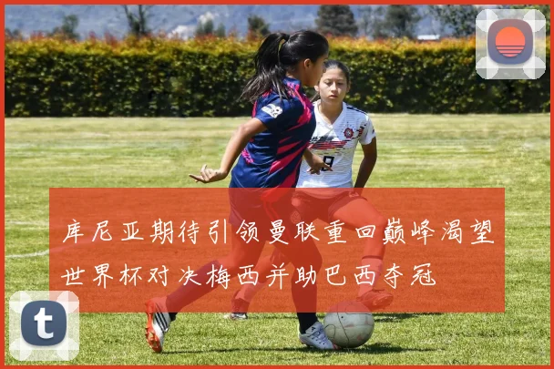 库尼亚期待引领曼联重回巅峰渴望世界杯对决梅西并助巴西夺冠