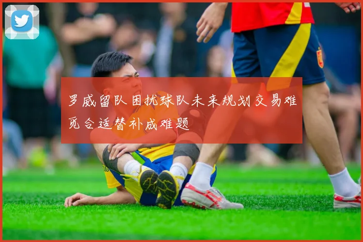 罗威留队困扰球队未来规划交易难觅合适替补成难题