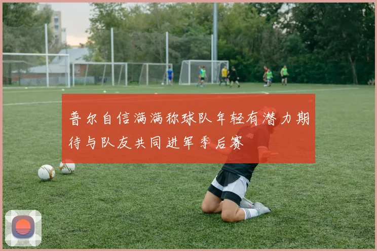 普尔自信满满称球队年轻有潜力期待与队友共同进军季后赛